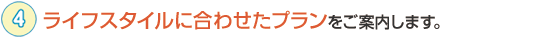 ライフスタイルに合わせたプランをご案内します。